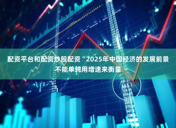配资平台和配资炒股配资“2025年中国经济的发展前景不能单纯用增速来衡量