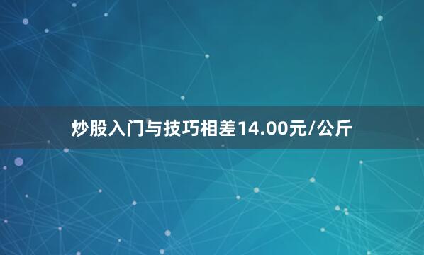 炒股入门与技巧相差14.00元/公斤