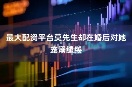 最大配资平台莫先生却在婚后对她宠溺缱绻