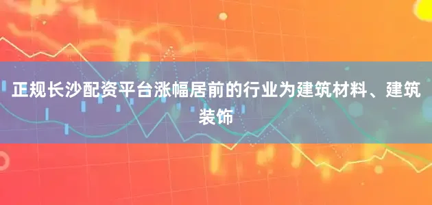 正规长沙配资平台涨幅居前的行业为建筑材料、建筑装饰
