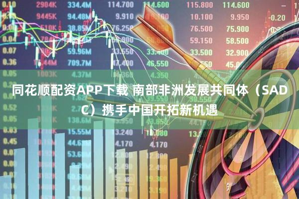 同花顺配资APP下载 南部非洲发展共同体（SADC）携手中国开拓新机遇