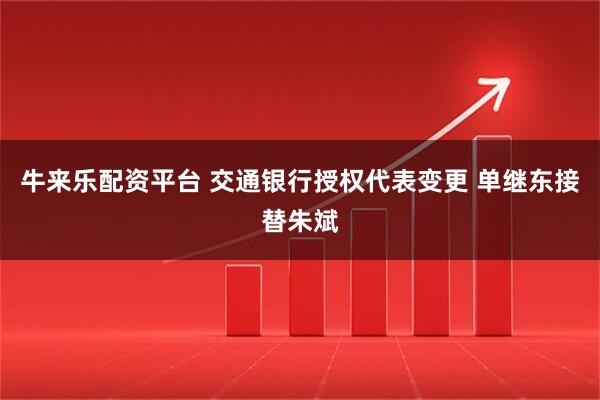 牛来乐配资平台 交通银行授权代表变更 单继东接替朱斌
