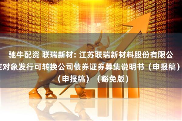 驰牛配资 联瑞新材: 江苏联瑞新材料股份有限公司向不特定对象发行可转换公司债券证券募集说明书（申报稿）（豁免版）