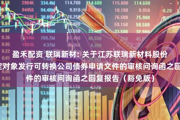 盈禾配资 联瑞新材: 关于江苏联瑞新材料股份有限公司向不特定对象发行可转换公司债券申请文件的审核问询函之回复报告（豁免版）