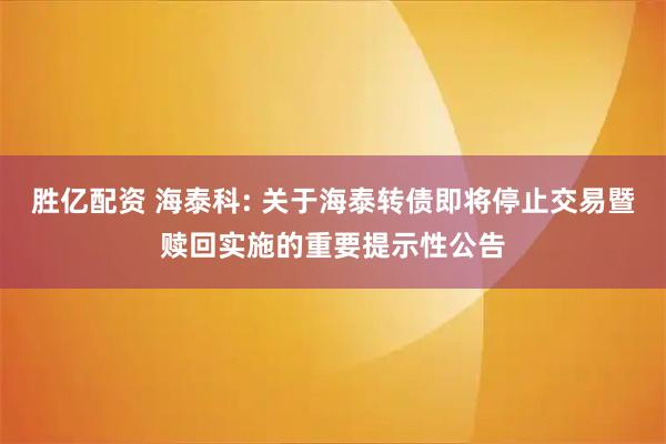 胜亿配资 海泰科: 关于海泰转债即将停止交易暨赎回实施的重要提示性公告