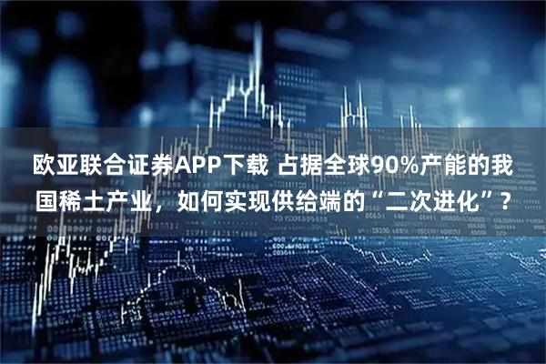欧亚联合证券APP下载 占据全球90%产能的我国稀土产业，如何实现供给端的“二次进化”？