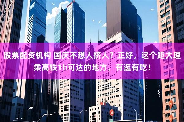 股票配资机构 国庆不想人挤人？正好，这个距大理乘高铁1h可达的地方，有逛有吃！