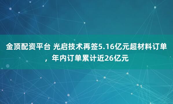 金顶配资平台 光启技术再签5.16亿元超材料订单，年内订单累计近26亿元