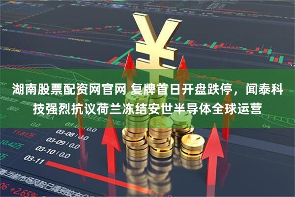 湖南股票配资网官网 复牌首日开盘跌停,闻泰科技强烈抗议荷兰冻结安世半导体全球运营