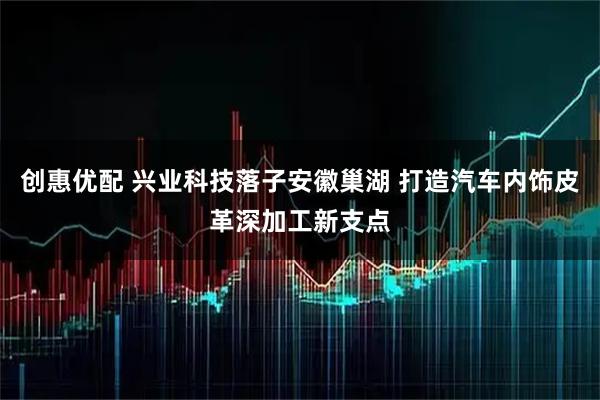 创惠优配 兴业科技落子安徽巢湖 打造汽车内饰皮革深加工新支点