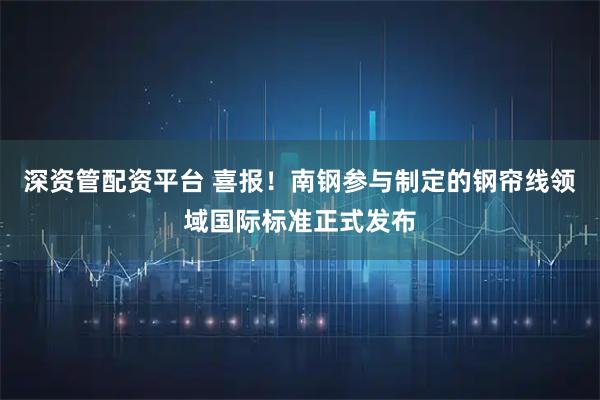 深资管配资平台 喜报！南钢参与制定的钢帘线领域国际标准正式发布