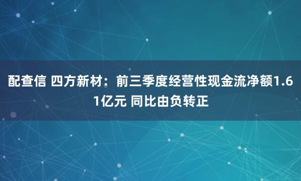 配查信 四方新材:前三季度经营性现金流净额1.61亿元 同比由负转正