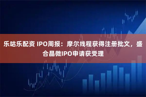 乐咕乐配资 IPO周报：摩尔线程获得注册批文，盛合晶微IPO申请获受理