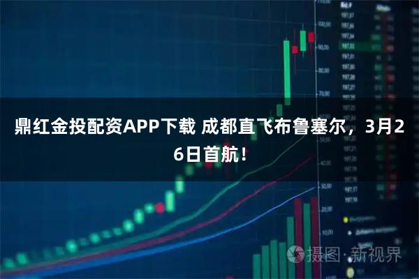 鼎红金投配资APP下载 成都直飞布鲁塞尔，3月26日首航！
