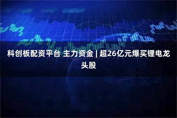科创板配资平台 主力资金 | 超26亿元爆买锂电龙头股
