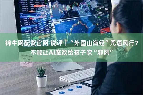 锦牛网配资官网 锐评|“外国山海经”咒语风行?不能让AI魔改给孩子吹“邪风”