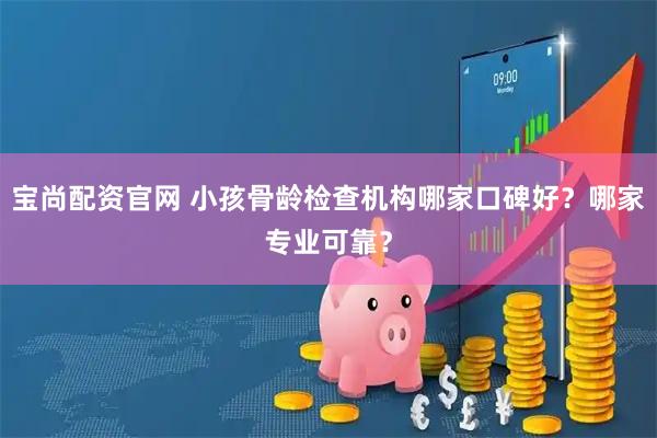 宝尚配资官网 小孩骨龄检查机构哪家口碑好？哪家专业可靠？