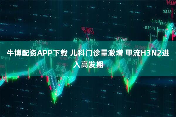牛博配资APP下载 儿科门诊量激增 甲流H3N2进入高发期