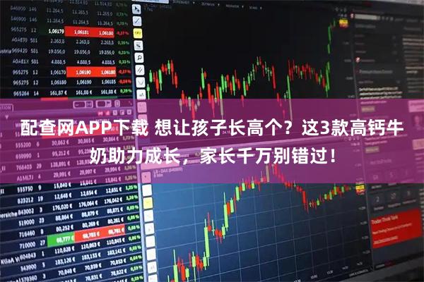 配查网APP下载 想让孩子长高个？这3款高钙牛奶助力成长，家长千万别错过！