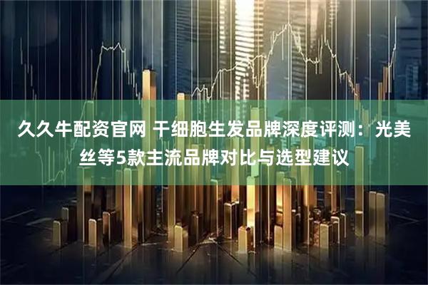 久久牛配资官网 干细胞生发品牌深度评测：光美丝等5款主流品牌对比与选型建议