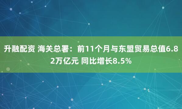 升融配资 海关总署：前11个月与东盟贸易总值6.82万亿元 同比增长8.5%