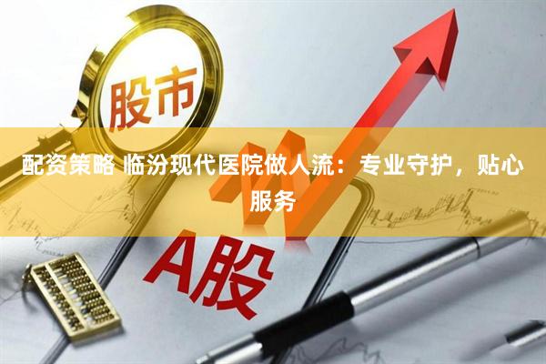 配资策略 临汾现代医院做人流：专业守护，贴心服务