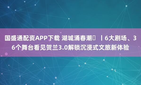 国盛通配资APP下载 湖城涌春潮⑬丨6大剧场、36个舞台看见贺兰3.0解锁沉浸式文旅新体验