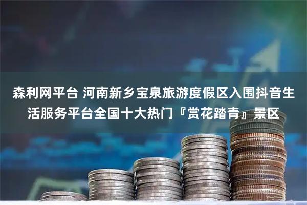 森利网平台 河南新乡宝泉旅游度假区入围抖音生活服务平台全国十大热门『赏花踏青』景区