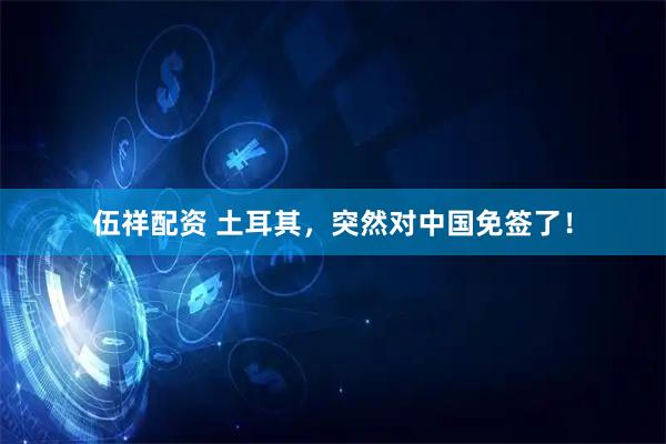 伍祥配资 土耳其，突然对中国免签了！