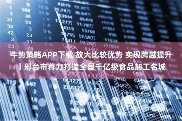 牛势策略APP下载 放大比较优势 实现跨越提升丨邢台市着力打造全国千亿级食品加工名城