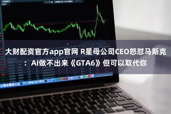 大财配资官方app官网 R星母公司CEO怒怼马斯克：AI做不出来《GTA6》但可以取代你