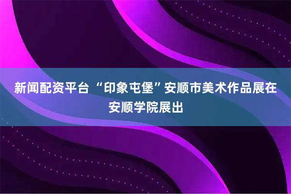 新闻配资平台 “印象屯堡”安顺市美术作品展在安顺学院展出