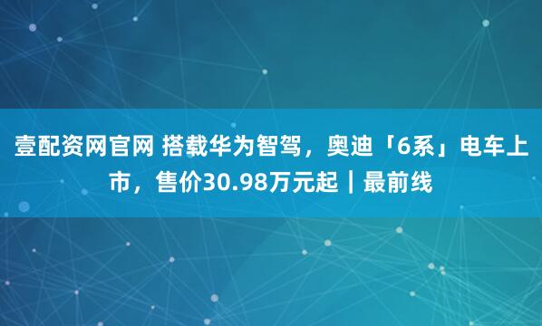 壹配资网官网 搭载华为智驾，奥迪「6系」电车上市，售价30.98万元起｜最前线