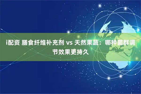 i配资 膳食纤维补充剂 vs 天然果蔬：哪种菌群调节效果更持久