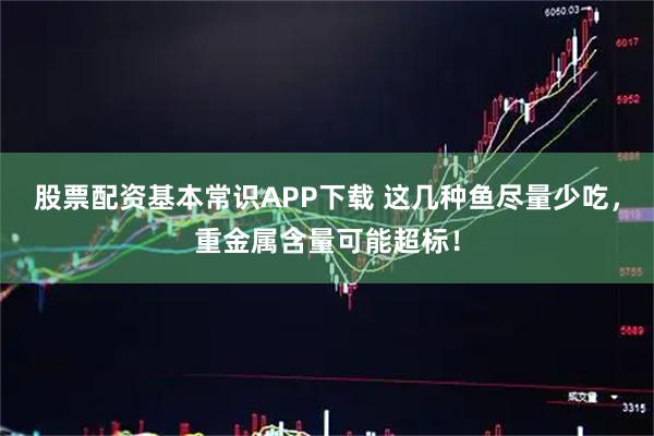 股票配资基本常识APP下载 这几种鱼尽量少吃，重金属含量可能超标！