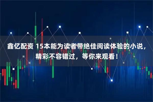 鑫亿配资 15本能为读者带绝佳阅读体验的小说，精彩不容错过，等你来观看！