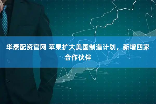 华泰配资官网 苹果扩大美国制造计划，新增四家合作伙伴