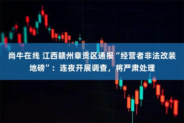 尚牛在线 江西赣州章贡区通报“经营者非法改装地磅”：连夜开展调查，将严肃处理