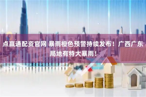 点赢通配资官网 暴雨橙色预警持续发布！广西广东局地有特大暴雨！