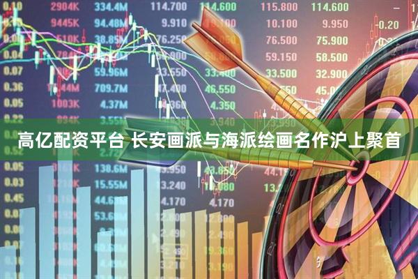 高亿配资平台 长安画派与海派绘画名作沪上聚首