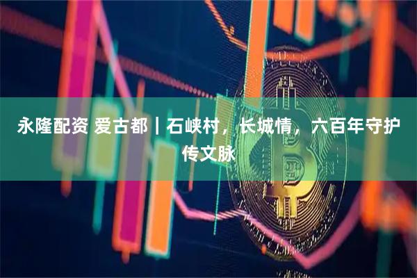 永隆配资 爱古都|石峡村,长城情,六百年守护传文脉