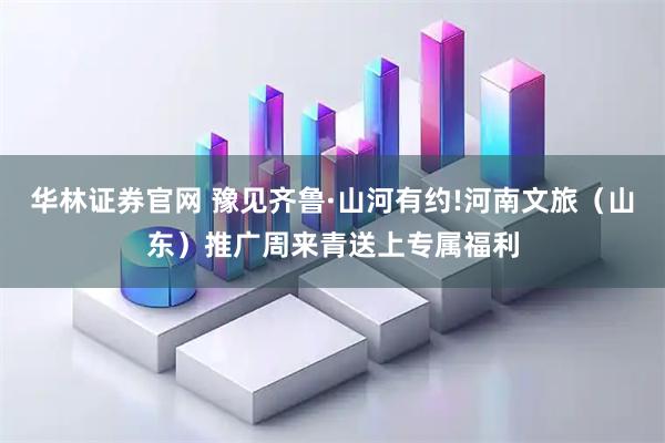 华林证券官网 豫见齐鲁·山河有约!河南文旅（山东）推广周来青送上专属福利