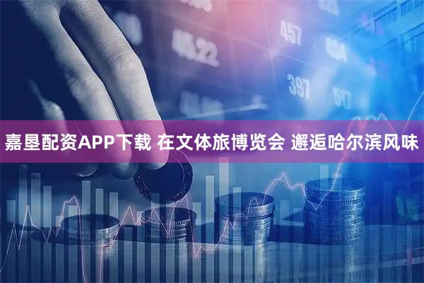 嘉垦配资APP下载 在文体旅博览会 邂逅哈尔滨风味